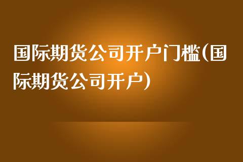 国际期货公司开户门槛(国际期货公司开户)