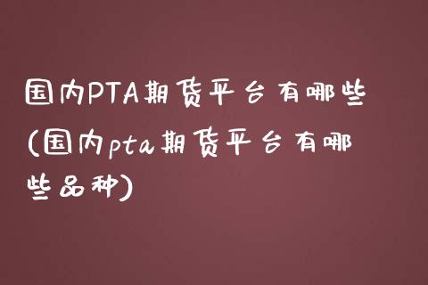 国内PTA期货平台有哪些(国内pta期货平台有哪些品种)