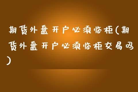 期货外盘开户必须临柜(期货外盘开户必须临柜交易吗)