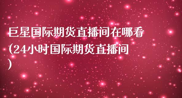 巨星国际期货直播间在哪看(24小时国际期货直播间)