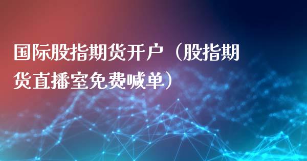 国际股指期货开户（股指期货直播室免费喊单）