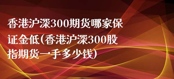 香港沪深300期货哪家保证金低(香港沪深300股指期货一手多少钱)