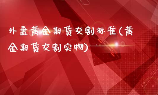 外盘黄金期货交割标准(黄金期货交割实物)