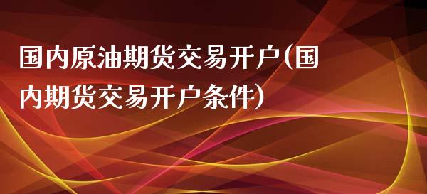 国内原油期货交易开户(国内期货交易开户条件)