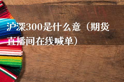 沪深300是什么意（期货直播间在线喊单）