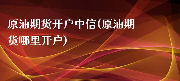 原油期货开户中信(原油期货哪里开户)