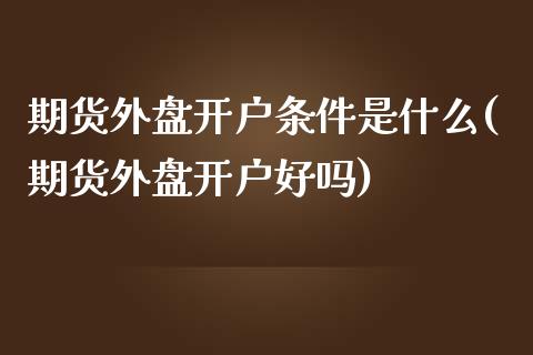 期货外盘开户条件是什么(期货外盘开户好吗)