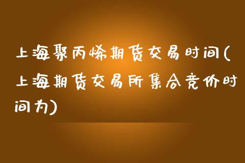 上海聚丙烯期货交易时间(上海期货交易所集合竞价时间为)