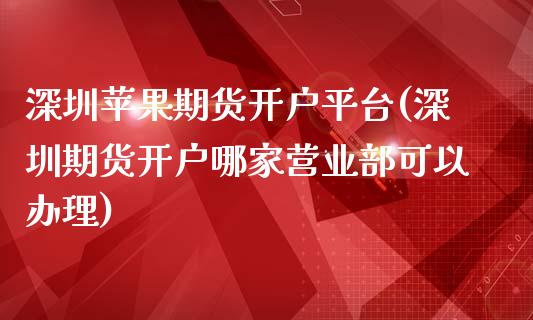 深圳苹果期货开户平台(深圳期货开户哪家营业部可以办理)