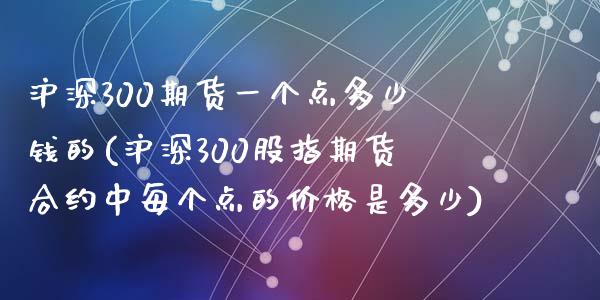 沪深300期货一个点多少钱的(沪深300股指期货合约中每个点的价格是多少)