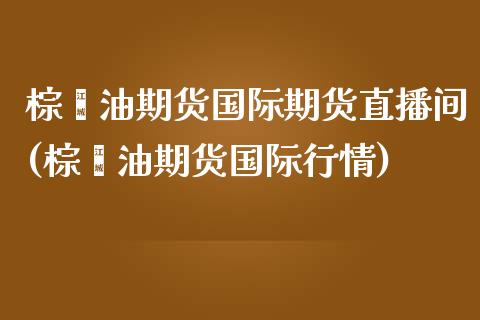 棕榈油期货国际期货直播间(棕榈油期货国际行情)