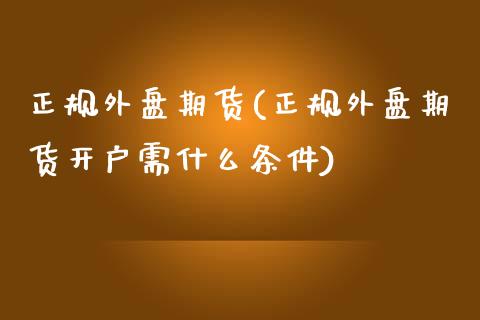 正规外盘期货(正规外盘期货开户需什么条件)