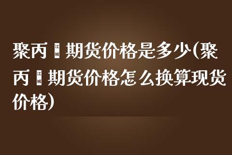 聚丙烯期货价格是多少(聚丙烯期货价格怎么换算现货价格)