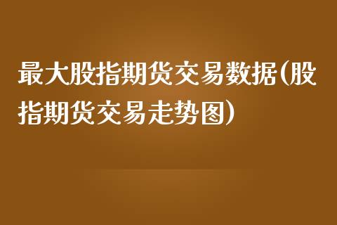 最大股指期货交易数据(股指期货交易走势图)