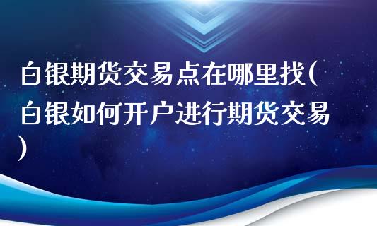 白银期货交易点在哪里找(白银如何开户进行期货交易)