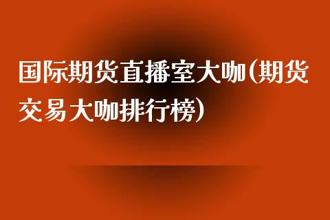 国际期货直播室大咖(期货交易大咖排行榜)