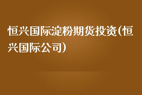 恒兴国际淀粉期货投资(恒兴国际公司)