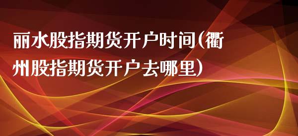 丽水股指期货开户时间(衢州股指期货开户去哪里)