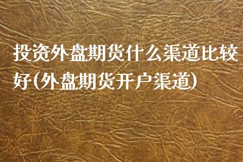 投资外盘期货什么渠道比较好(外盘期货开户渠道)