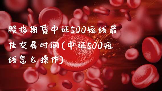 股指期货中证500短线最佳交易时间(中证500短线怎么操作)