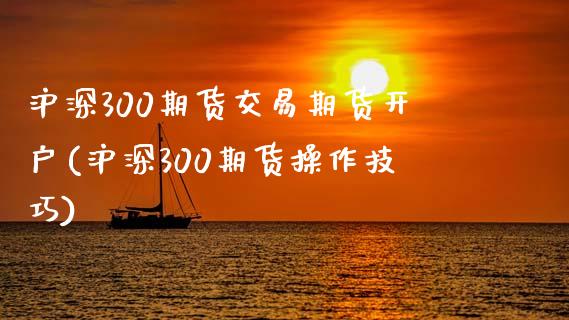 沪深300期货交易期货开户(沪深300期货操作技巧)