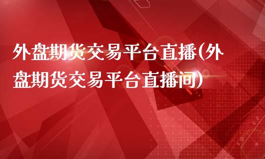 外盘期货交易平台直播(外盘期货交易平台直播间)