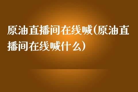 原油直播间在线喊(原油直播间在线喊什么)