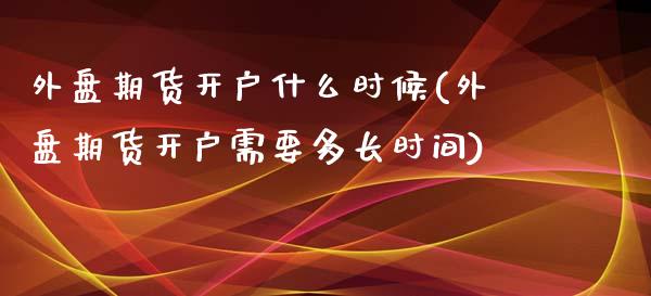 外盘期货开户什么时候(外盘期货开户需要多长时间)