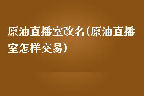 原油直播室改名(原油直播室怎样交易)