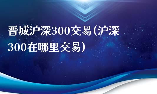 晋城沪深300交易(沪深300在哪里交易)