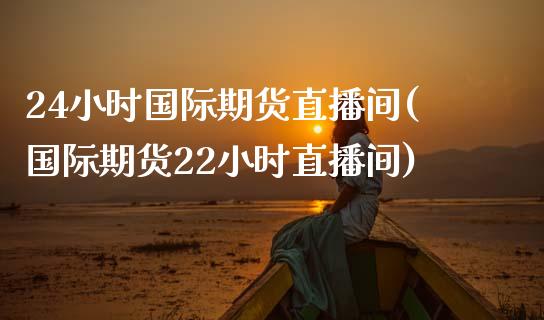 24小时国际期货直播间(国际期货22小时直播间)