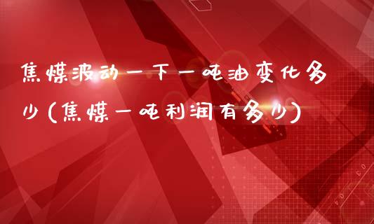 焦煤波动一下一吨油变化多少(焦煤一吨利润有多少)