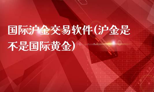 国际沪金交易软件(沪金是不是国际黄金)