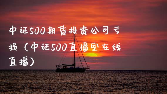 中证500期货投资公司亏损（中证500直播室在线直播）