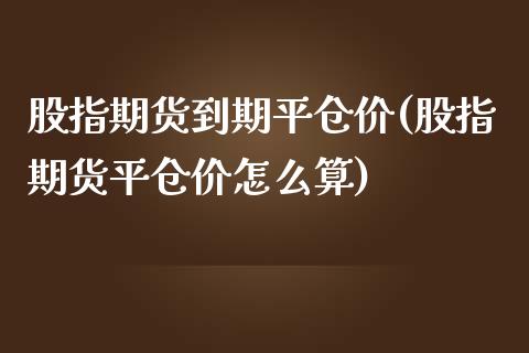 股指期货到期平仓价(股指期货平仓价怎么算)