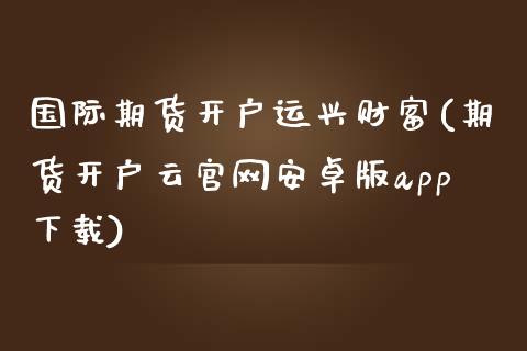 国际期货开户运兴财富(期货开户云官网安卓版app下载)