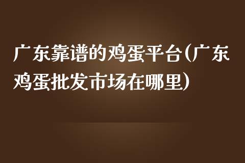 广东靠谱的鸡蛋平台(广东鸡蛋批发市场在哪里)