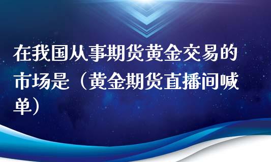 在我国从事期货黄金交易的市场是（黄金期货直播间喊单）