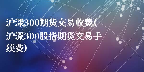 沪深300期货交易收费(沪深300股指期货交易手续费)