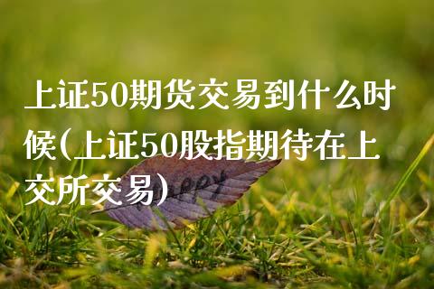 上证50期货交易到什么时候(上证50股指期待在上交所交易)