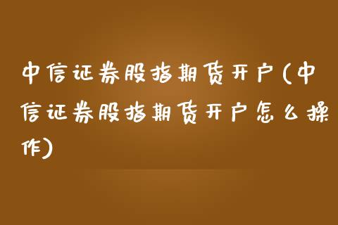 中信证券股指期货开户(中信证券股指期货开户怎么操作)