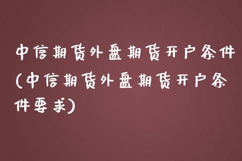 中信期货外盘期货开户条件(中信期货外盘期货开户条件要求)