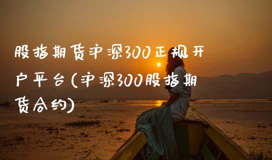 股指期货沪深300正规开户平台(沪深300股指期货合约)