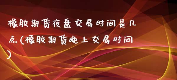 橡胶期货夜盘交易时间是几点(橡胶期货晚上交易时间)