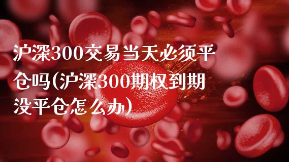 沪深300交易当天必须平仓吗(沪深300期权到期没平仓怎么办)