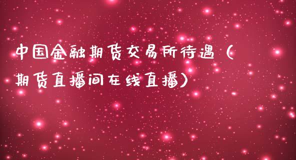 中国金融期货交易所待遇（期货直播间在线直播）