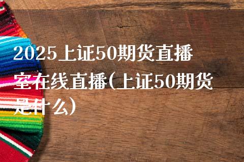 2025上证50期货直播室在线直播(上证50期货是什么)