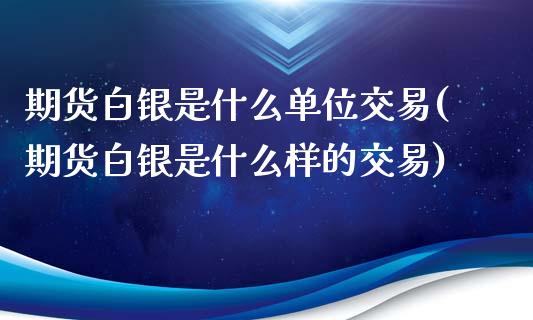 期货白银是什么单位交易(期货白银是什么样的交易)