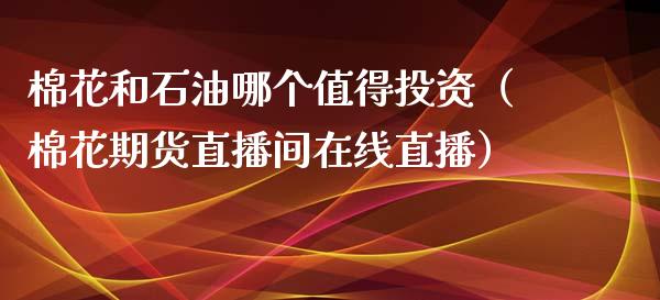 棉花和石油哪个值得投资（棉花期货直播间在线直播）