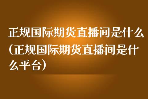 正规国际期货直播间是什么(正规国际期货直播间是什么平台)